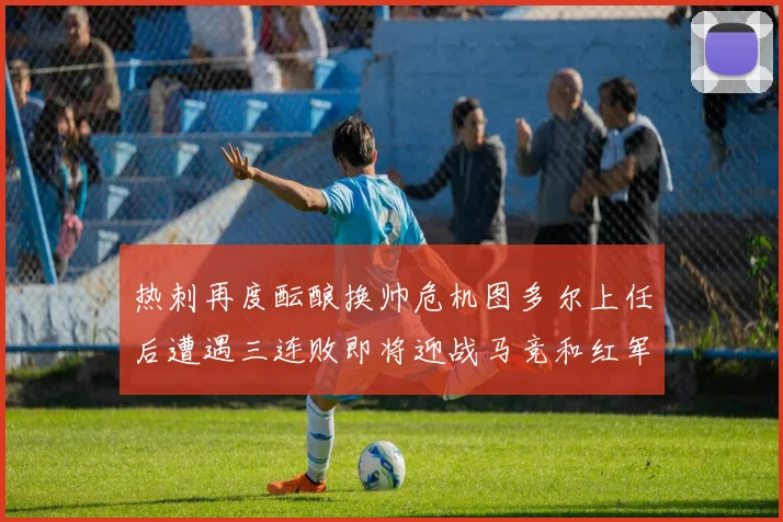 热刺再度酝酿换帅危机图多尔上任后遭遇三连败即将迎战马竞和红军