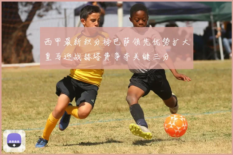 西甲最新积分榜巴萨领先优势扩大皇马迎战赫塔费争夺关键三分