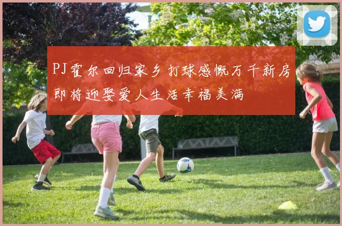 PJ霍尔回归家乡打球感慨万千新房即将迎娶爱人生活幸福美满