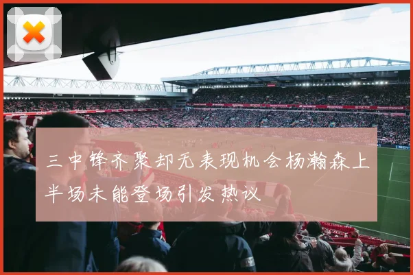 三中锋齐聚却无表现机会杨瀚森上半场未能登场引发热议