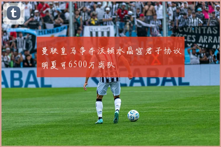 曼联皇马争夺沃顿水晶宫君子协议明夏可6500万离队
