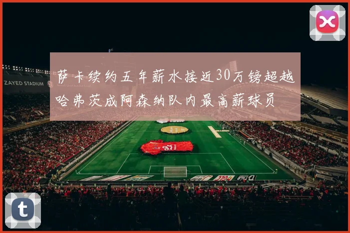 萨卡续约五年薪水接近30万镑超越哈弗茨成阿森纳队内最高薪球员