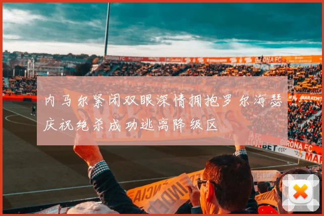 内马尔紧闭双眼深情拥抱罗尔海瑟庆祝绝杀成功逃离降级区
