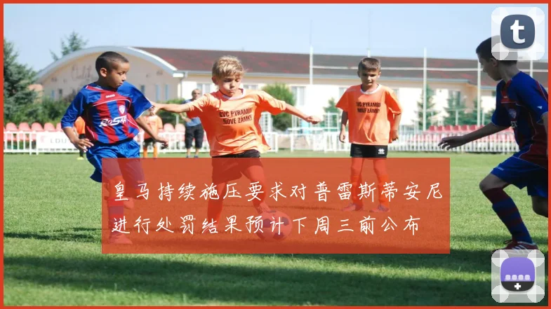 皇马持续施压要求对普雷斯蒂安尼进行处罚结果预计下周三前公布