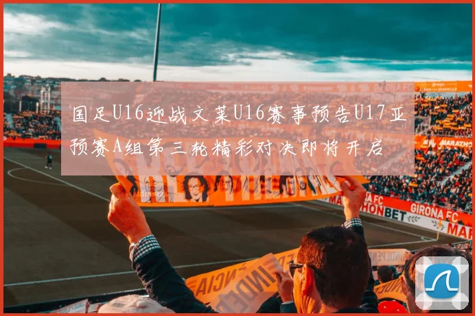 国足U16迎战文莱U16赛事预告U17亚预赛A组第三轮精彩对决即将开启