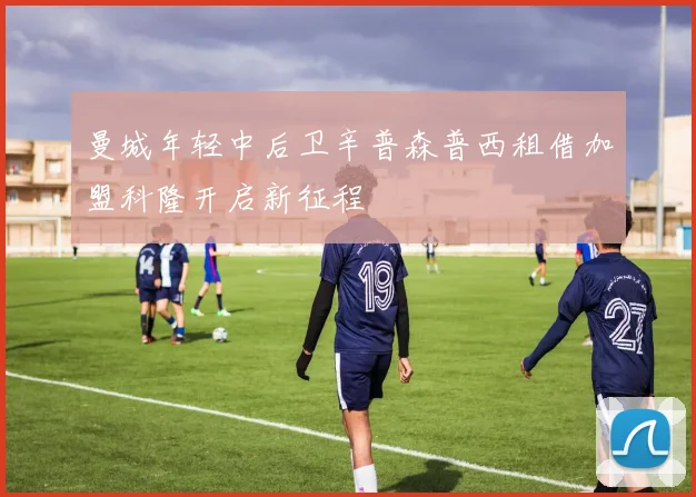 曼城年轻中后卫辛普森普西租借加盟科隆开启新征程