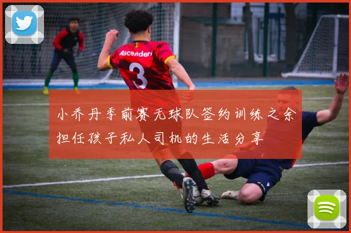 小乔丹季前赛无球队签约训练之余担任孩子私人司机的生活分享
