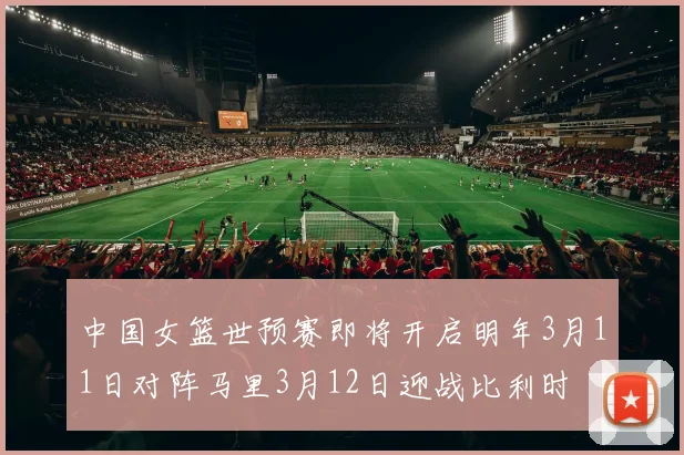 中国女篮世预赛即将开启明年3月11日对阵马里3月12日迎战比利时