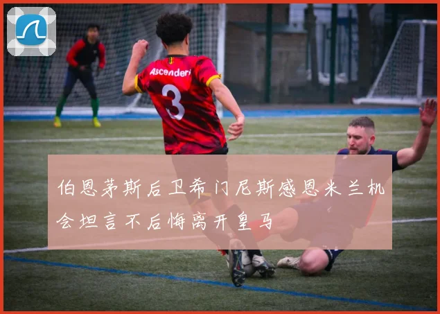 伯恩茅斯后卫希门尼斯感恩米兰机会坦言不后悔离开皇马