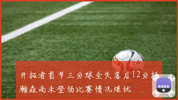 开拓者首节三分球全失落后12分杨瀚森尚未登场比赛情况堪忧