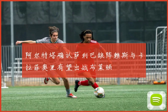 阿尔特塔确认萨利巴缺阵赖斯与卡拉菲奥里有望出战布莱顿