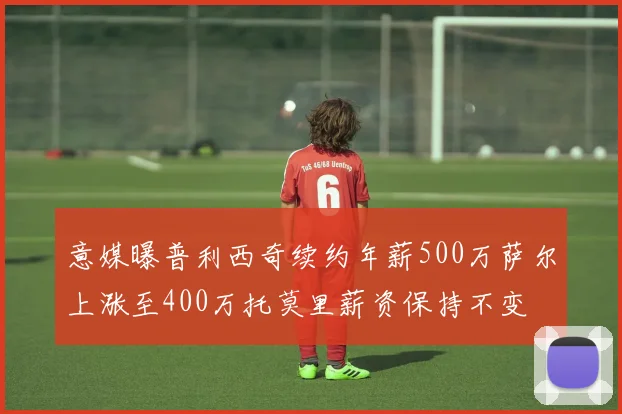 意媒曝普利西奇续约年薪500万萨尔上涨至400万托莫里薪资保持不变