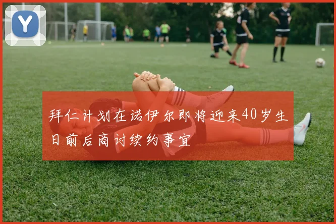 拜仁计划在诺伊尔即将迎来40岁生日前后商讨续约事宜