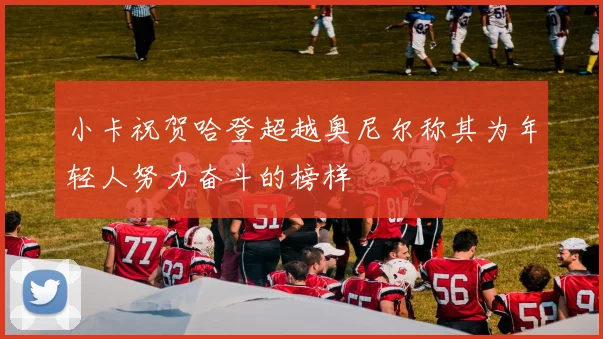小卡祝贺哈登超越奥尼尔称其为年轻人努力奋斗的榜样