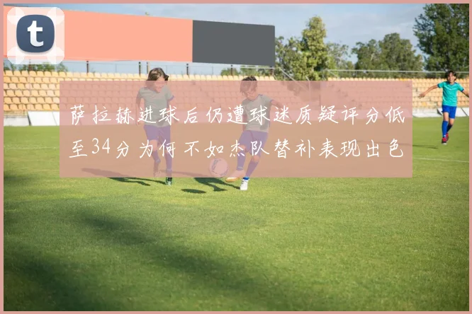 萨拉赫进球后仍遭球迷质疑评分低至34分为何不如杰队替补表现出色