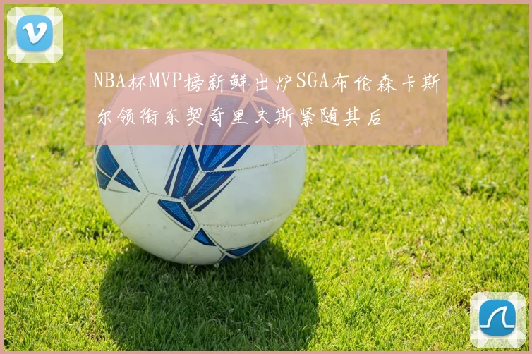 NBA杯MVP榜新鲜出炉SGA布伦森卡斯尔领衔东契奇里夫斯紧随其后