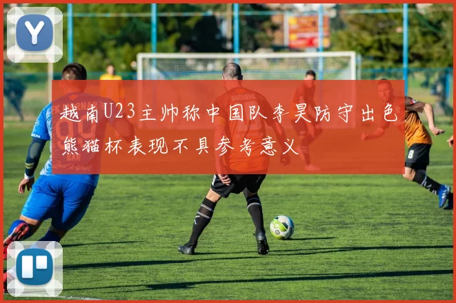 越南U23主帅称中国队李昊防守出色熊猫杯表现不具参考意义