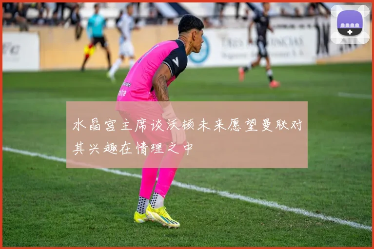 水晶宫主席谈沃顿未来愿望曼联对其兴趣在情理之中