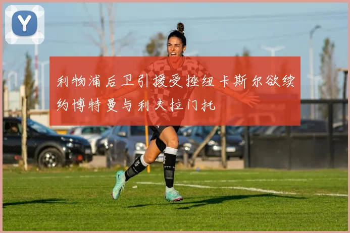 利物浦后卫引援受挫纽卡斯尔欲续约博特曼与利夫拉门托