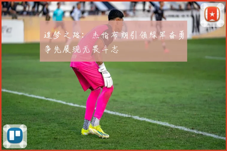 追梦之路：杰伦布朗引领绿军奋勇争先展现无畏斗志