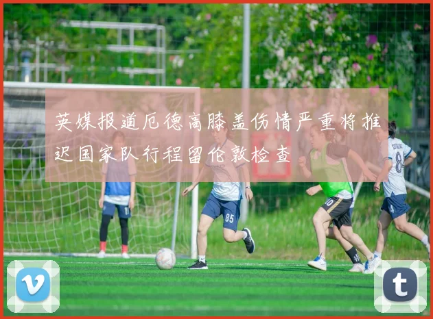 英媒报道厄德高膝盖伤情严重将推迟国家队行程留伦敦检查