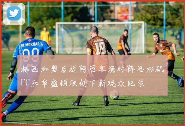 梅西加盟后迈阿密客场对阵洛杉矶FC和华盛顿联创下新观众纪录