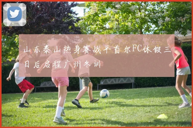 山东泰山热身赛战平首尔FC休假三日后启程广州冬训