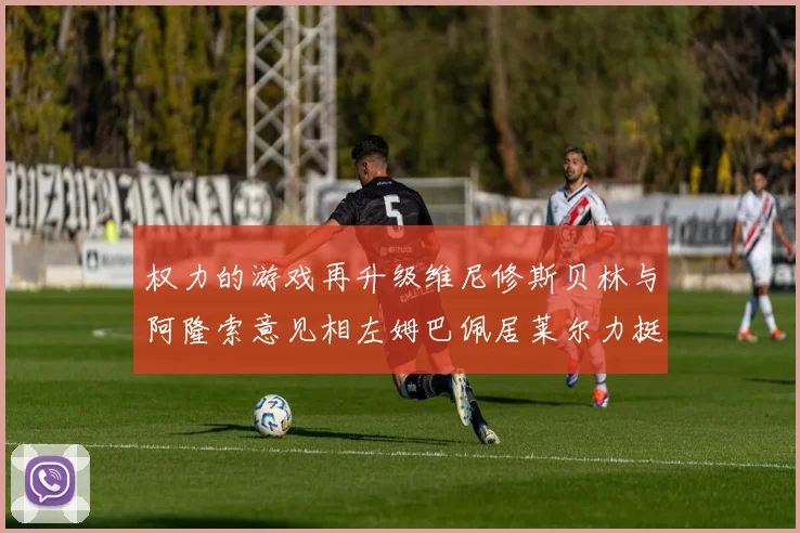 权力的游戏再升级维尼修斯贝林与阿隆索意见相左姆巴佩居莱尔力挺新势力