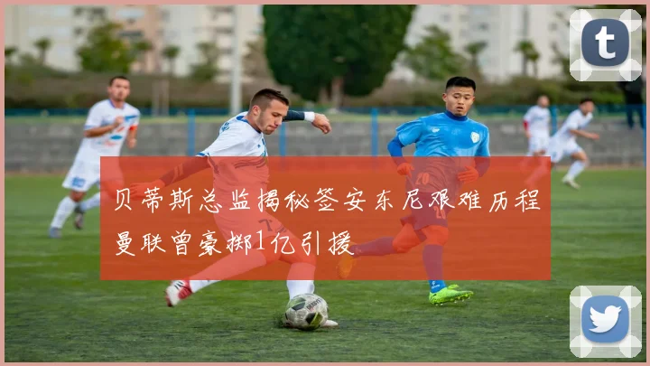 贝蒂斯总监揭秘签安东尼艰难历程曼联曾豪掷1亿引援