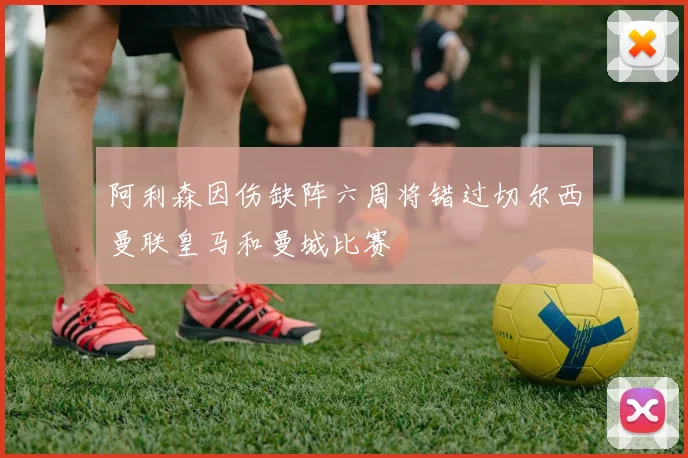 阿利森因伤缺阵六周将错过切尔西曼联皇马和曼城比赛