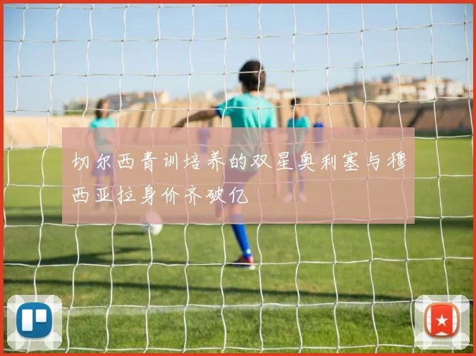 切尔西青训培养的双星奥利塞与穆西亚拉身价齐破亿