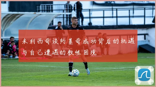 米利西奇谈约基奇成功背后的机遇与自己遭遇的教练困境