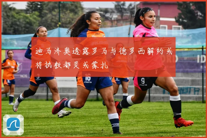 迪马济奥透露罗马与德罗西解约或将执教都灵或蒙扎