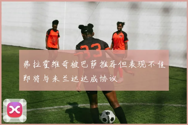 弗拉霍维奇被巴萨推荐但表现不佳即将与米兰达达成协议