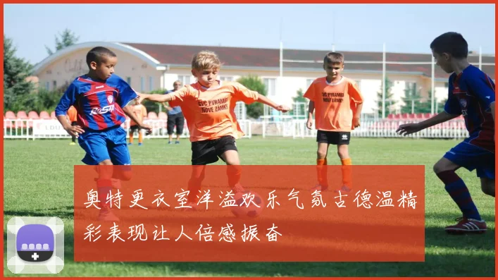 奥特更衣室洋溢欢乐气氛古德温精彩表现让人倍感振奋