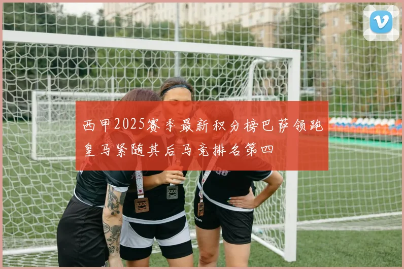 西甲2025赛季最新积分榜巴萨领跑皇马紧随其后马竞排名第四