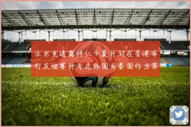 法尔克透露拜仁今夏计划在香港举行友谊赛并考虑韩国或泰国作为第二站
