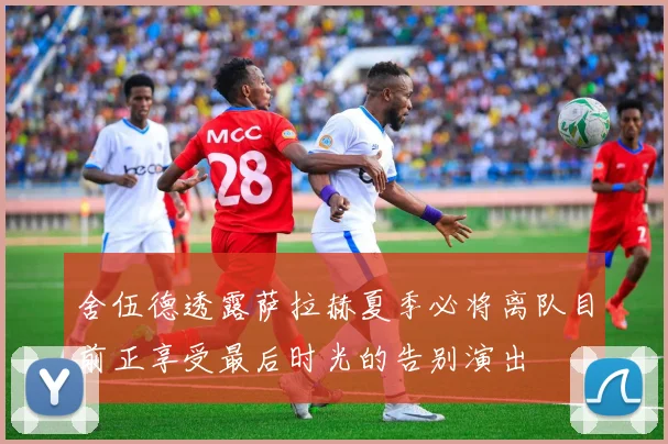 舍伍德透露萨拉赫夏季必将离队目前正享受最后时光的告别演出